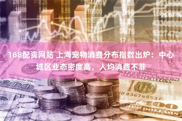 168配资网站 上海宠物消费分布指数出炉：中心城区业态密度高，人均消费不菲