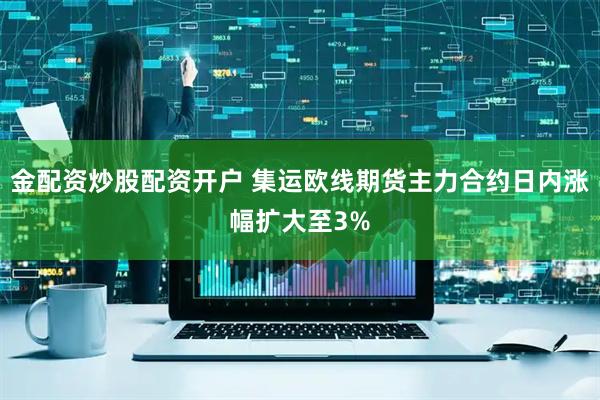 金配资炒股配资开户 集运欧线期货主力合约日内涨幅扩大至3%