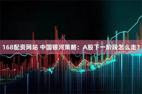 168配资网站 中国银河策略：A股下一阶段怎么走？