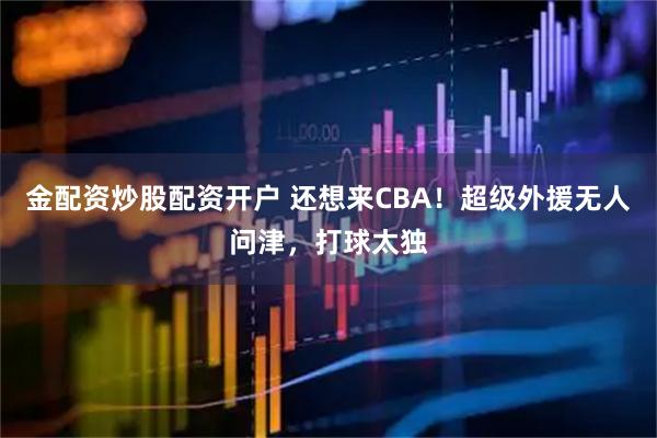 金配资炒股配资开户 还想来CBA！超级外援无人问津，打球太独