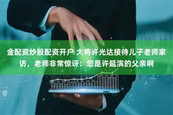 金配资炒股配资开户 大将许光达接待儿子老师家访，老师非常惊讶：您是许延滨的父亲啊
