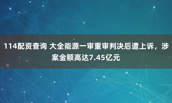 114配资查询 大全能源一审重审判决后遭上诉,涉案金额高达7.45亿元