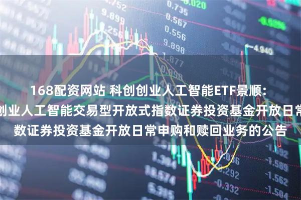 168配资网站 科创创业人工智能ETF景顺: 关于景顺长城中证科创创业人工智能交易型开放式指数证券投资基金开放日常申购和赎回业务的公告