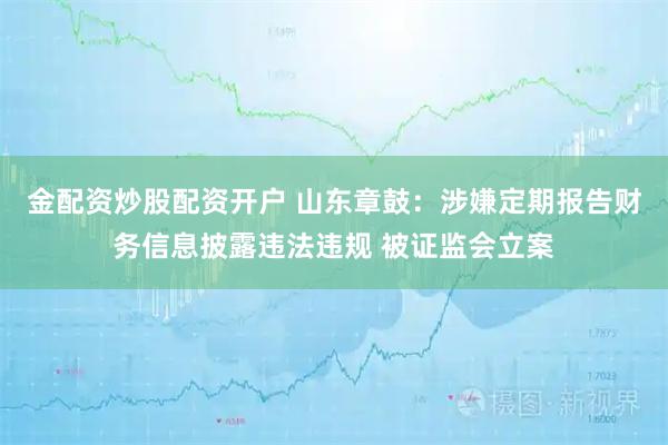 金配资炒股配资开户 山东章鼓：涉嫌定期报告财务信息披露违法违规 被证监会立案