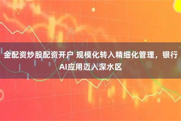 金配资炒股配资开户 规模化转入精细化管理，银行AI应用迈入深水区