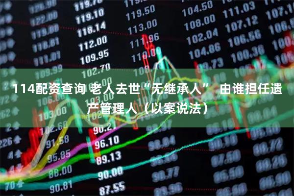 114配资查询 老人去世“无继承人”  由谁担任遗产管理人（以案说法）