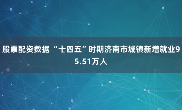 股票配资数据 “十四五”时期济南市城镇新增就业95.51万人