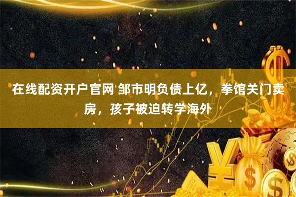 在线配资开户官网 邹市明负债上亿，拳馆关门卖房，孩子被迫转学海外