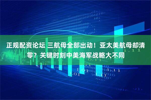 正规配资论坛 三航母全部出动！亚太美航母却清零？关键时刻中美海军战略大不同