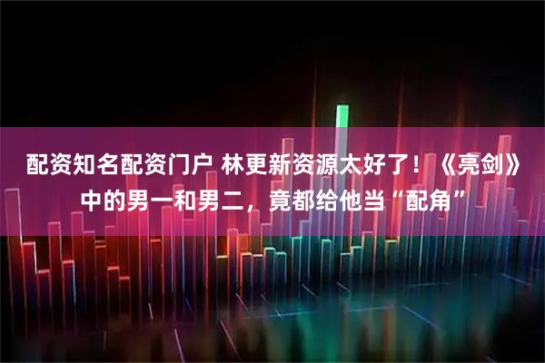 配资知名配资门户 林更新资源太好了！《亮剑》中的男一和男二，竟都给他当“配角”