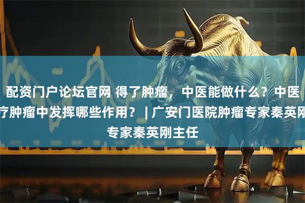 配资门户论坛官网 得了肿瘤,中医能做什么?中医在治疗肿瘤中发挥哪些作用? | 广安门医院肿瘤专家秦英刚主任