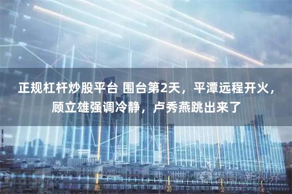 正规杠杆炒股平台 围台第2天，平潭远程开火，顾立雄强调冷静，卢秀燕跳出来了