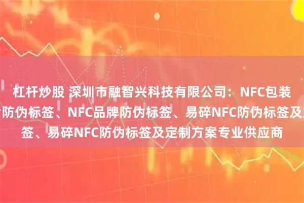杠杆炒股 深圳市融智兴科技有限公司：NFC包装防伪标签、NFC芯片防伪标签、NFC品牌防伪标签、易碎NFC防伪标签及定制方案专业供应商
