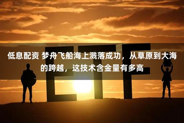 低息配资 梦舟飞船海上溅落成功,从草原到大海的跨越,这技术含金量有多高
