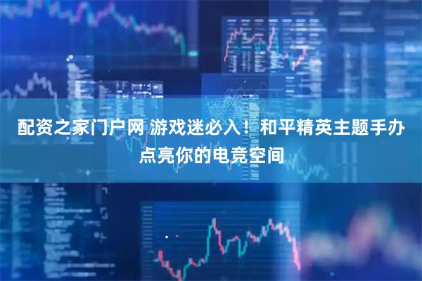 配资之家门户网 游戏迷必入！和平精英主题手办点亮你的电竞空间