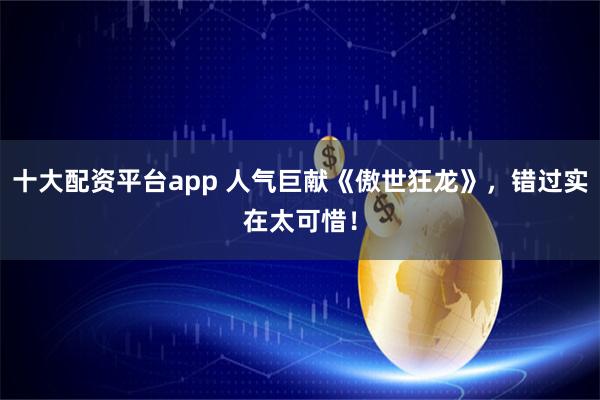 十大配资平台app 人气巨献《傲世狂龙》，错过实在太可惜！