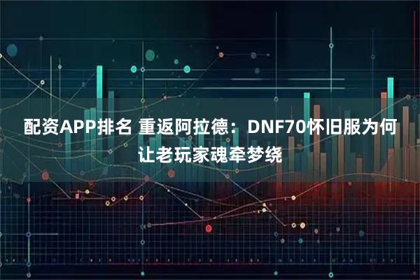 配资APP排名 重返阿拉德：DNF70怀旧服为何让老玩家魂牵梦绕