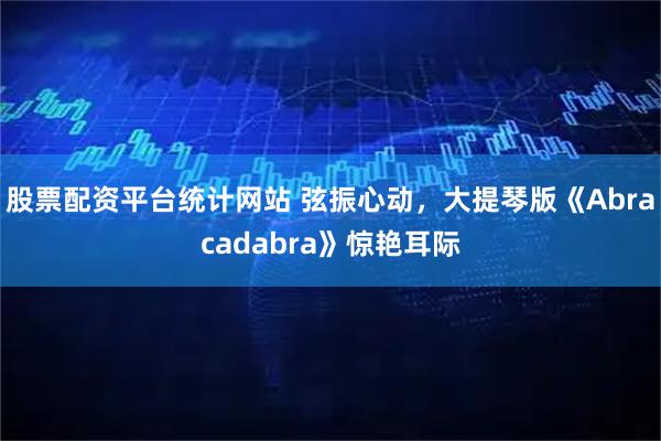 股票配资平台统计网站 弦振心动，大提琴版《Abracadabra》惊艳耳际