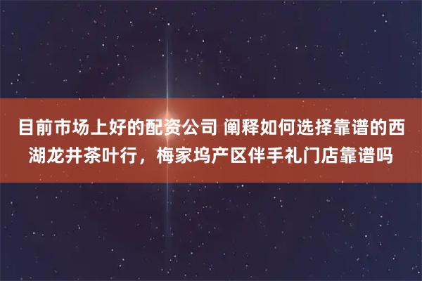 目前市场上好的配资公司 阐释如何选择靠谱的西湖龙井茶叶行，梅家坞产区伴手礼门店靠谱吗