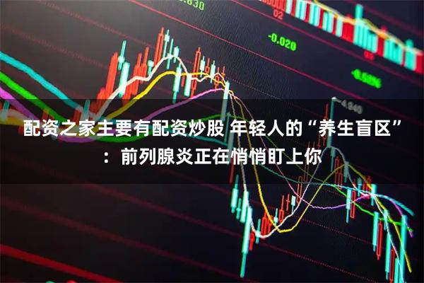 配资之家主要有配资炒股 年轻人的“养生盲区”:前列腺炎正在悄悄盯上你