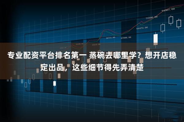 专业配资平台排名第一 蒸碗去哪里学？想开店稳定出品，这些细节得先弄清楚