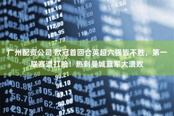 广州配资公司 欧冠首回合英超六强皆不胜，第一联赛遭打脸！热刺曼城蓝军大溃败