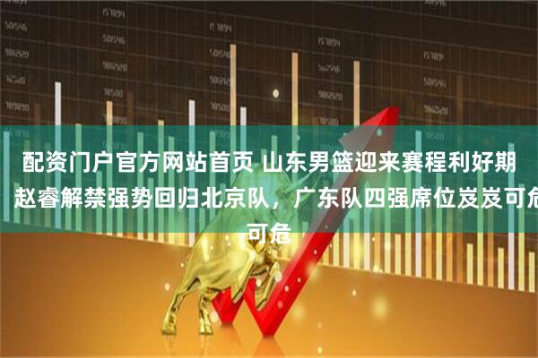 配资门户官方网站首页 山东男篮迎来赛程利好期，赵睿解禁强势回归北京队，广东队四强席位岌岌可危