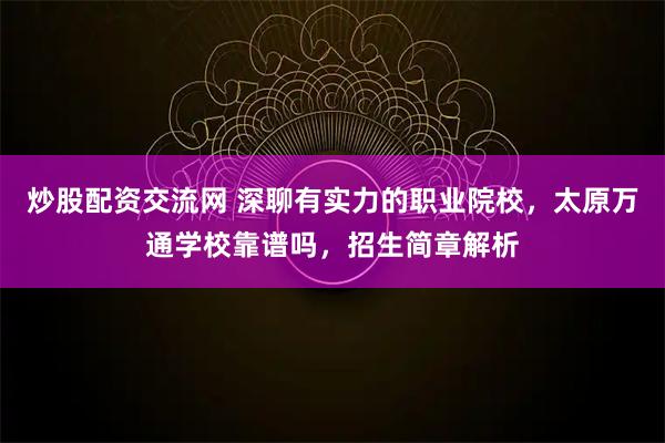 炒股配资交流网 深聊有实力的职业院校，太原万通学校靠谱吗，招生简章解析