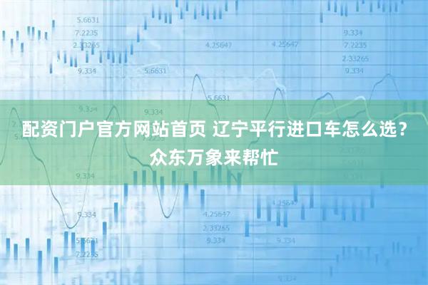 配资门户官方网站首页 辽宁平行进口车怎么选？众东万象来帮忙