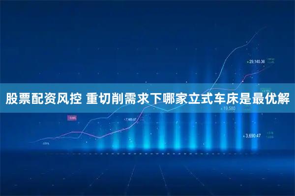 股票配资风控 重切削需求下哪家立式车床是最优解