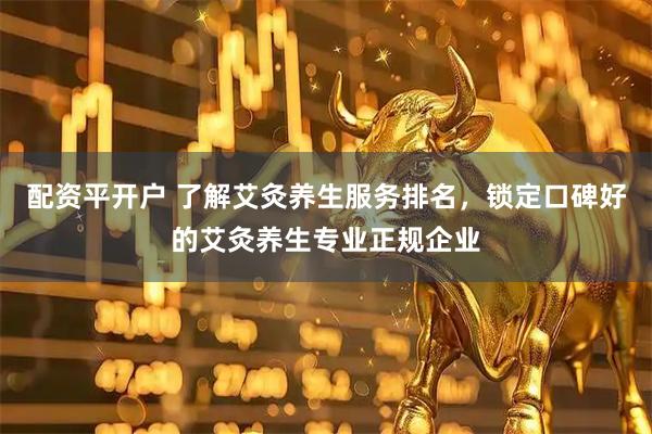 配资平开户 了解艾灸养生服务排名，锁定口碑好的艾灸养生专业正规企业