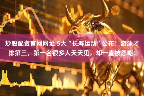 炒股配资官网网址 5大“长寿运动”公布！游泳才排第三，第一名很多人天天见，却一直被忽略！