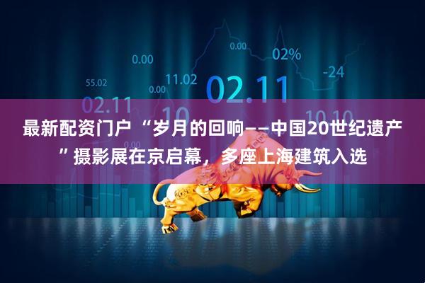 最新配资门户 “岁月的回响——中国20世纪遗产”摄影展在京启幕，多座上海建筑入选