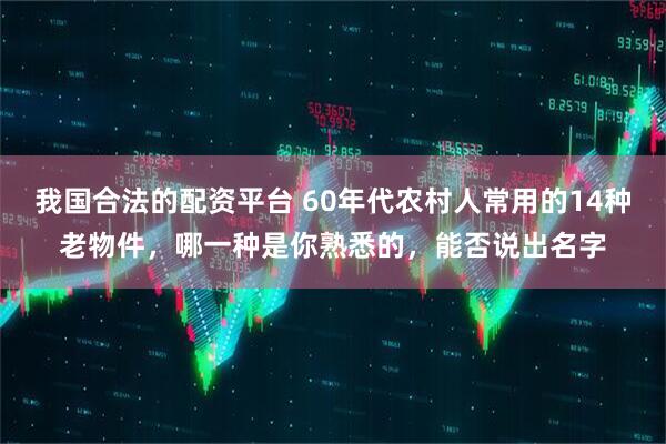 我国合法的配资平台 60年代农村人常用的14种老物件，哪一种是你熟悉的，能否说出名字