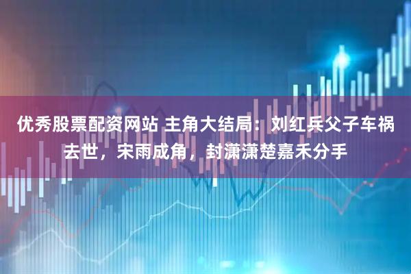 优秀股票配资网站 主角大结局：刘红兵父子车祸去世，宋雨成角，封潇潇楚嘉禾分手
