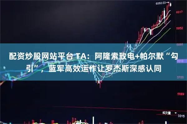 配资炒股网站平台 TA：阿隆索致电+帕尔默“勾引”，蓝军高效运作让罗杰斯深感认同