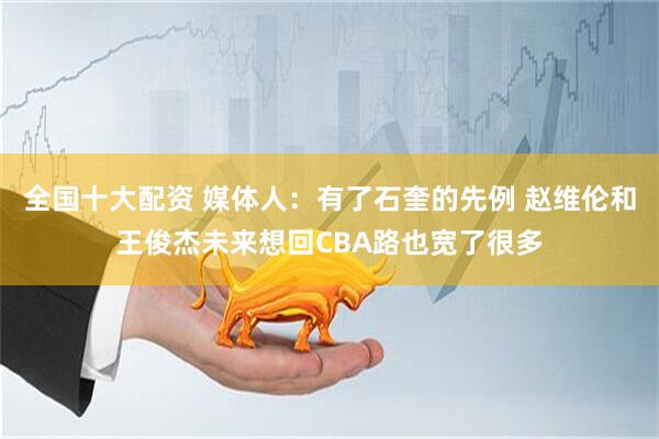 全国十大配资 媒体人：有了石奎的先例 赵维伦和王俊杰未来想回CBA路也宽了很多