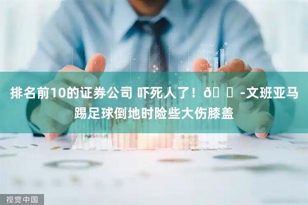 排名前10的证券公司 吓死人了！😭文班亚马踢足球倒地时险些大伤膝盖